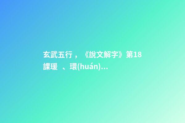 玄武五行，《說文解字》第18課瑗、環(huán)、璜、琮、琥、瓏分別都是什么樣子